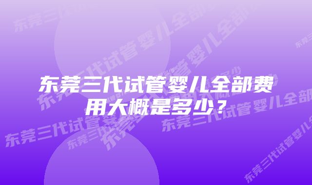东莞三代试管婴儿全部费用大概是多少？