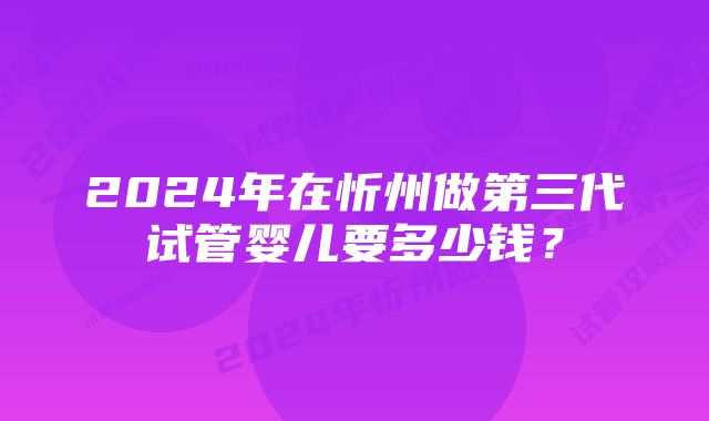 2024年在忻州做第三代试管婴儿要多少钱?