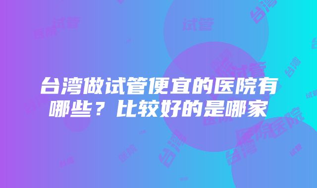 台湾做试管便宜的医院有哪些?比较好的是哪家
