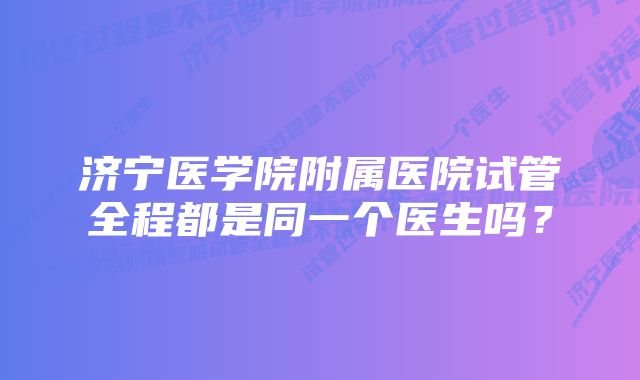 济宁医学院附属医院试管全程都是同一个医生吗？