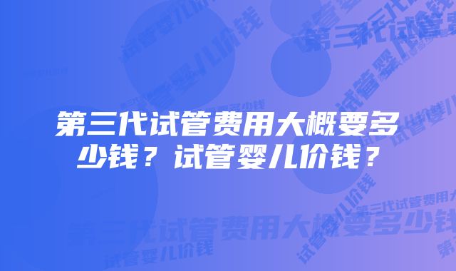 第三代试管费用大概要多少钱?试管婴儿价钱?