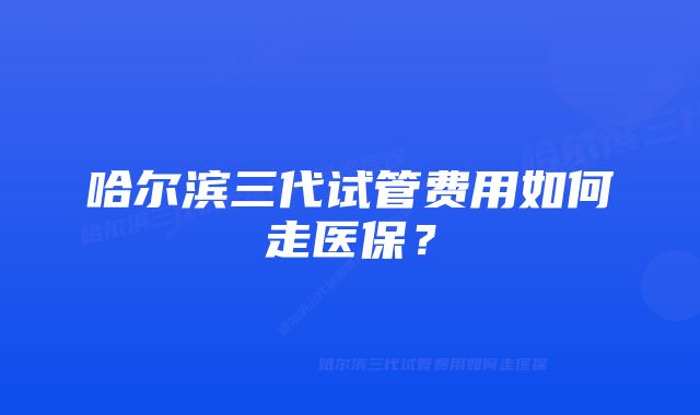 哈尔滨三代试管费用如何走医保?