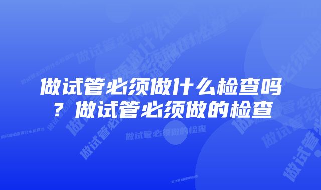 做试管必须做什么检查吗?做试管必须做的检查