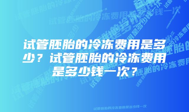 试管胚胎的冷冻费用是多少?试管胚胎的冷冻费用是多少钱一次?