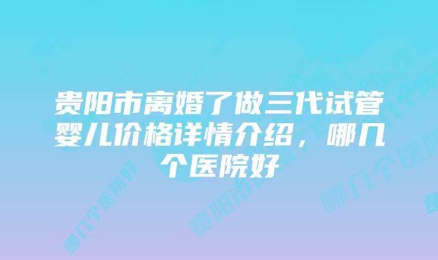 贵阳市离婚了做三代试管婴儿价格详情介绍,哪几个医院好