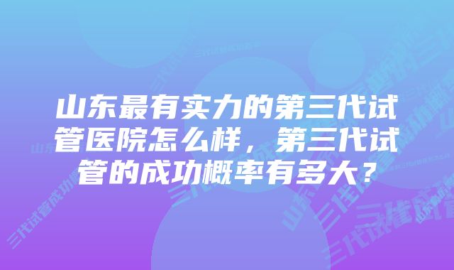 山东最有实力的第三代试管医院怎么样,第三代试管的成功概率有多大?