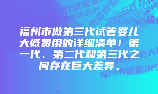 福州市做第三代试管婴儿大概费用的详细清单!第一代、第二代和第三代之间存在巨大差异。