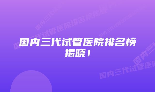 国内三代试管医院排名榜揭晓!