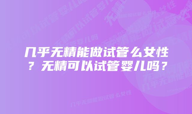 几乎无精能做试管么女性?无精可以试管婴儿吗?