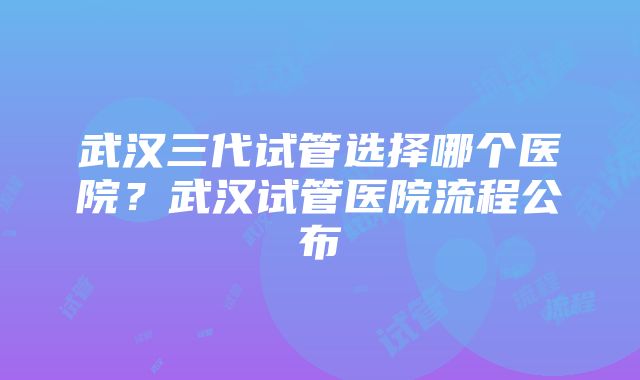 武汉三代试管选择哪个医院?武汉试管医院流程公布