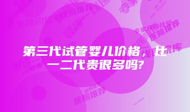 第三代试管婴儿价格,比一二代贵很多吗?