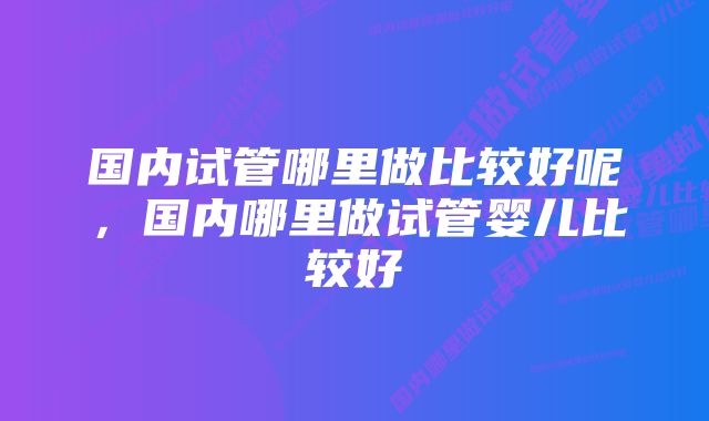 国内试管哪里做比较好呢,国内哪里做试管婴儿比较好