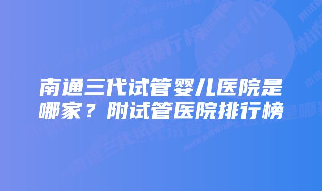 南通三代试管婴儿医院是哪家?附试管医院排行榜