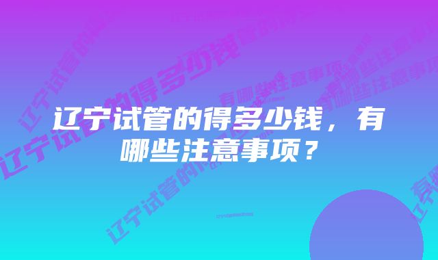 辽宁试管的得多少钱,有哪些注意事项?