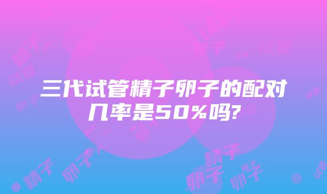 三代试管精子卵子的配对几率是50%吗?