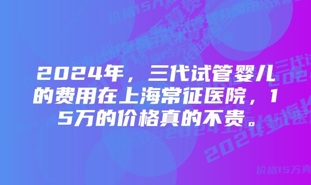 2024年,三代试管婴儿的费用在上海常征医院,15万的价格真的不贵。