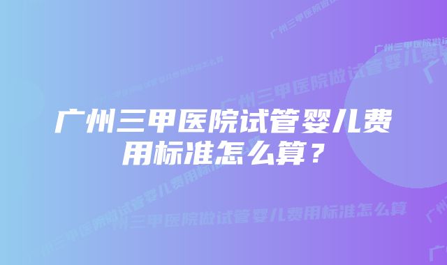 广州三甲医院试管婴儿费用标准怎么算?