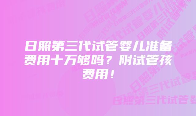 日照第三代试管婴儿准备费用十万够吗?附试管孩费用!