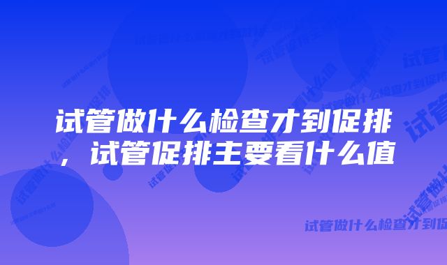 试管做什么检查才到促排,试管促排主要看什么值