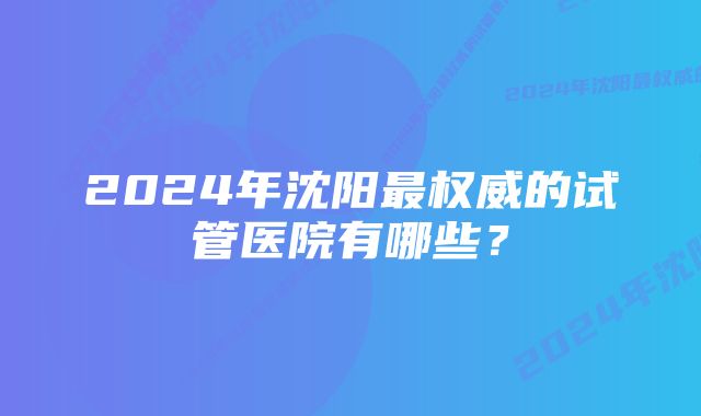 2024年沈阳最权威的试管医院有哪些?