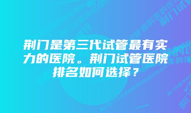 荆门是第三代试管最有实力的医院。荆门试管医院排名如何选择?