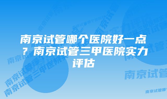 南京试管哪个医院好一点?南京试管三甲医院实力评估
