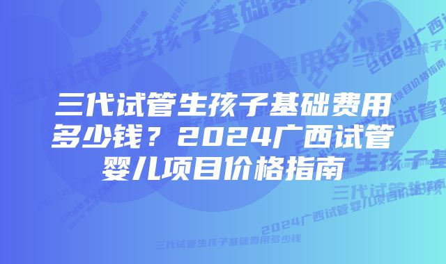 三代试管生孩子基础费用多少钱?2024广西试管婴儿项目价格指南