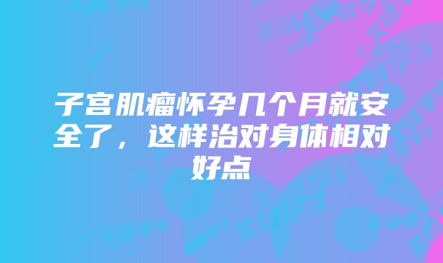 子宫肌瘤怀孕几个月就安全了,这样治对身体相对好点