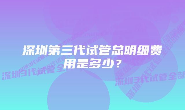 深圳第三代试管总明细费用是多少?