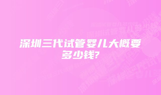 深圳三代试管婴儿大概要多少钱?