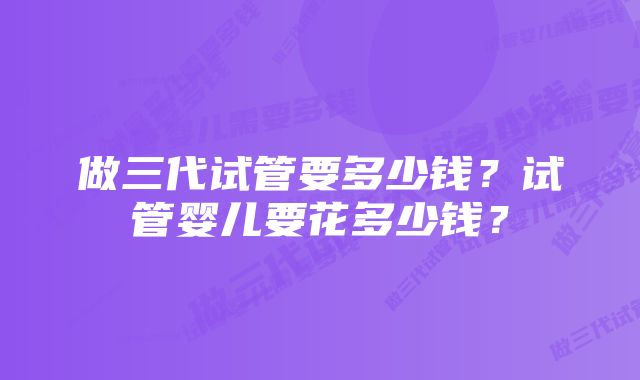 做三代试管要多少钱?试管婴儿要花多少钱?