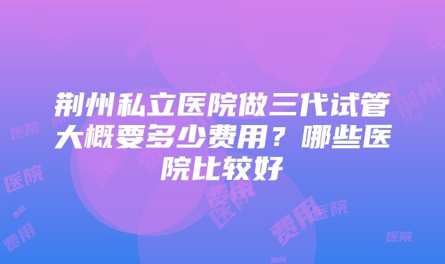 荆州私立医院做三代试管大概要多少费用?哪些医院比较好