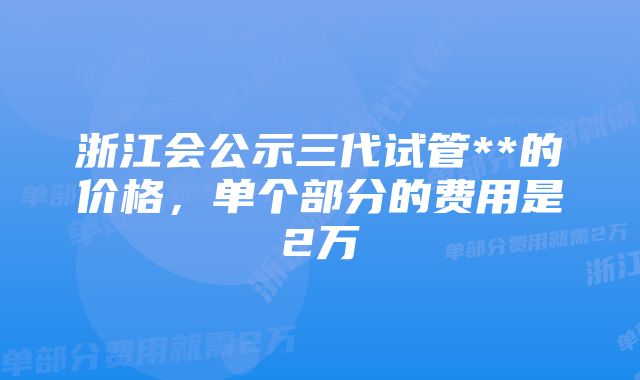 浙江会公示三代试管**的价格,单个部分的费用是2万