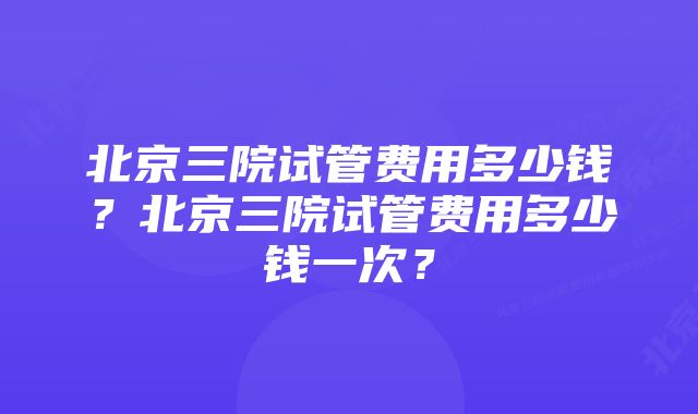 北京三院试管费用多少钱?北京三院试管费用多少钱一次?