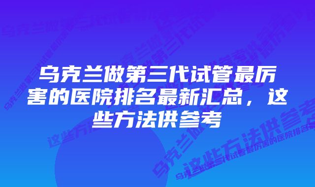 乌克兰做第三代试管最厉害的医院排名最新汇总,这些方法供参考