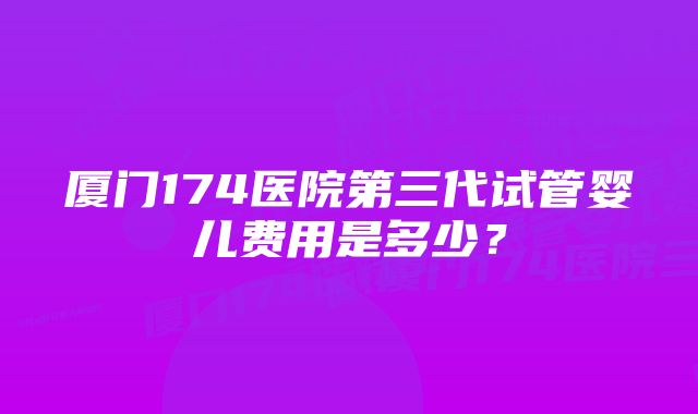 厦门174医院第三代试管婴儿费用是多少?