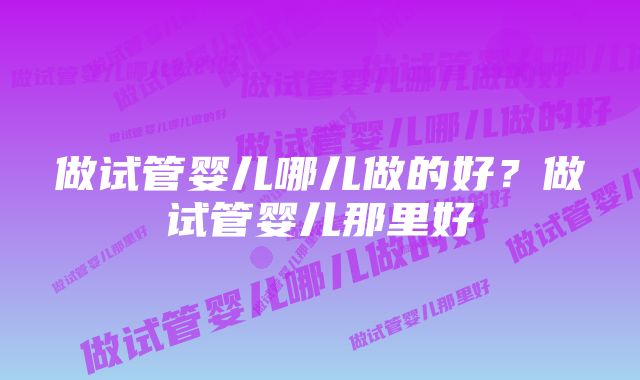 做试管婴儿哪儿做的好?做试管婴儿那里好