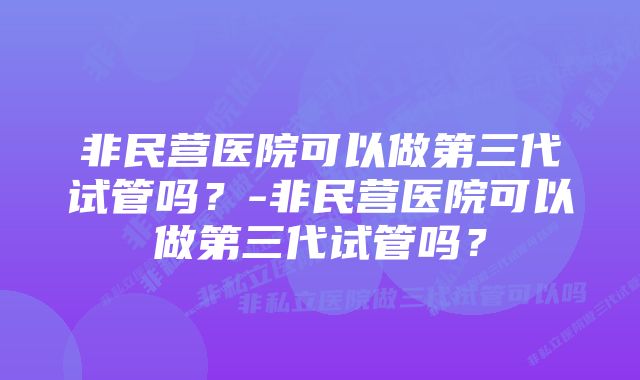 非民营医院可以做第三代试管吗?-非民营医院可以做第三代试管吗?