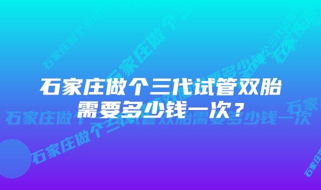 石家庄做个三代试管双胎需要多少钱一次?