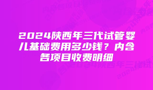 2024陕西年三代试管婴儿基础费用多少钱?内含各项目收费明细