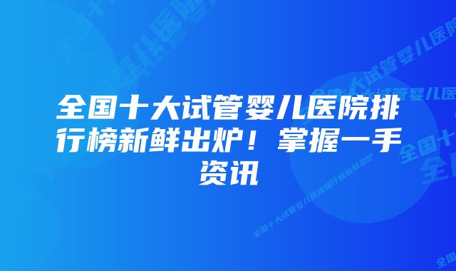 全国十大试管婴儿医院排行榜新鲜出炉!掌握一手资讯