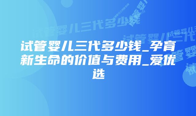 试管婴儿三代多少钱_孕育新生命的价值与费用_爱优选