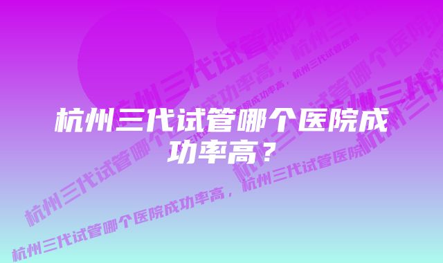 杭州三代试管哪个医院成功率高?