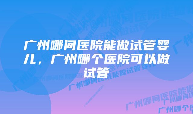 广州哪间医院能做试管婴儿,广州哪个医院可以做试管