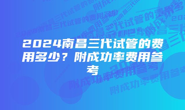 2024南昌三代试管的费用多少?附成功率费用参考