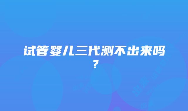 试管婴儿三代测不出来吗?