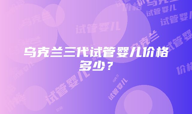 乌克兰三代试管婴儿价格多少?