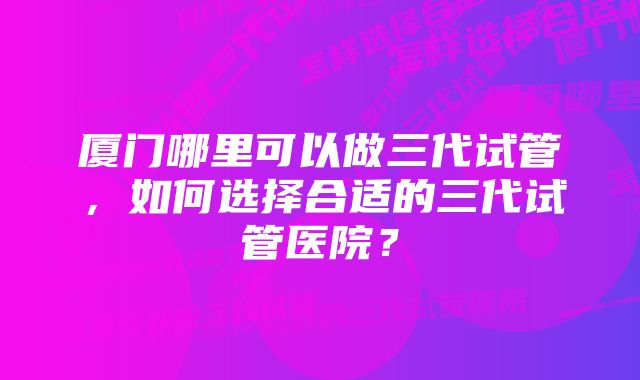 厦门哪里可以做三代试管,如何选择合适的三代试管医院?