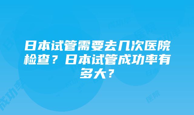 日本试管需要去几次医院检查?日本试管成功率有多大?