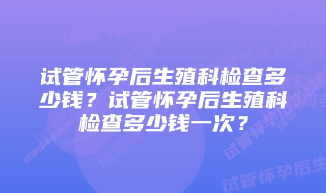 试管怀孕后生殖科检查多少钱?试管怀孕后生殖科检查多少钱一次?